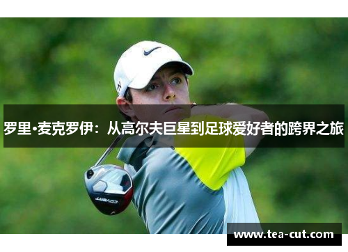 罗里·麦克罗伊：从高尔夫巨星到足球爱好者的跨界之旅